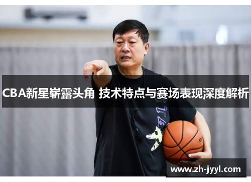 CBA新星崭露头角 技术特点与赛场表现深度解析