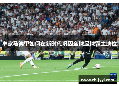 皇家马德里如何在新时代巩固全球足球霸主地位