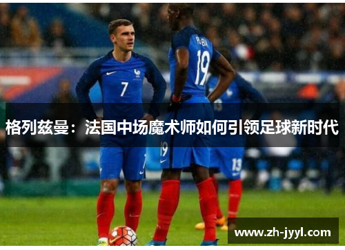 格列兹曼：法国中场魔术师如何引领足球新时代
